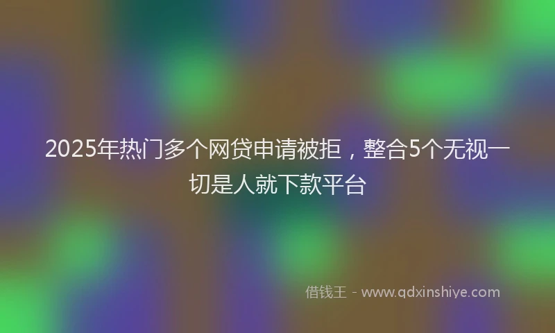 2025年热门多个网贷申请被拒，整合5个无视一切是人就下款平台