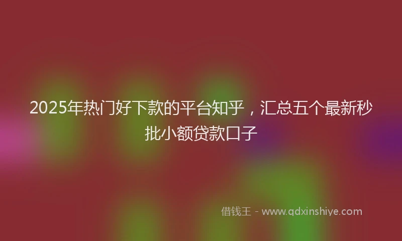 2025年热门好下款的平台知乎，汇总五个最新秒批小额贷款口子