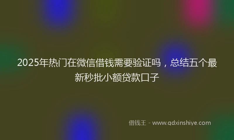 2025年热门在微信借钱需要验证吗，总结五个最新秒批小额贷款口子