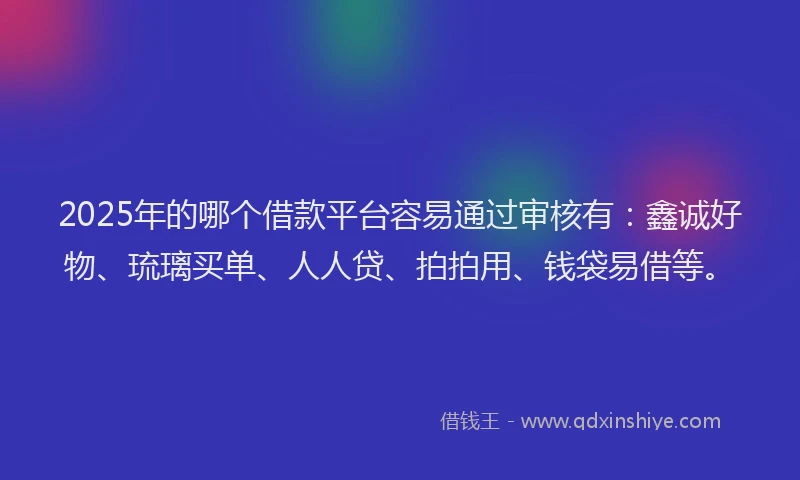 2025年的哪个借款平台容易通过审核有：鑫诚好物、琉璃买单、人人贷、拍拍用、钱袋易借等。