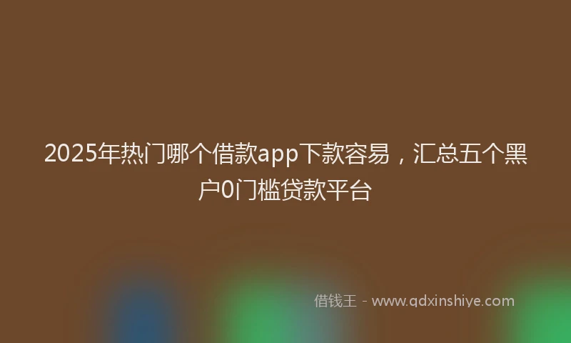 2025年热门哪个借款app下款容易，汇总五个黑户0门槛贷款平台