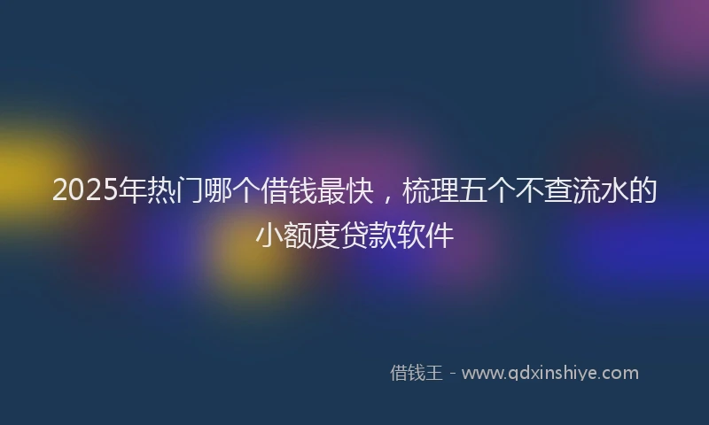 2025年热门哪个借钱最快，梳理五个不查流水的小额度贷款软件
