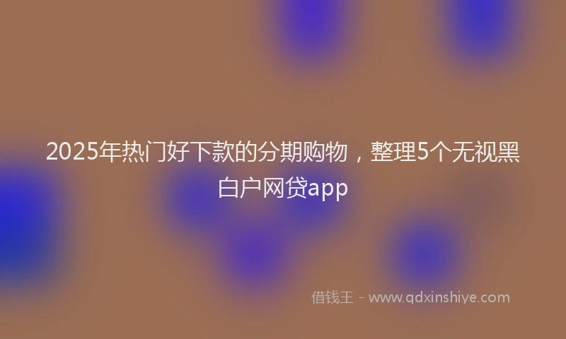 2025年热门好下款的分期购物，整理5个无视黑白户网贷app