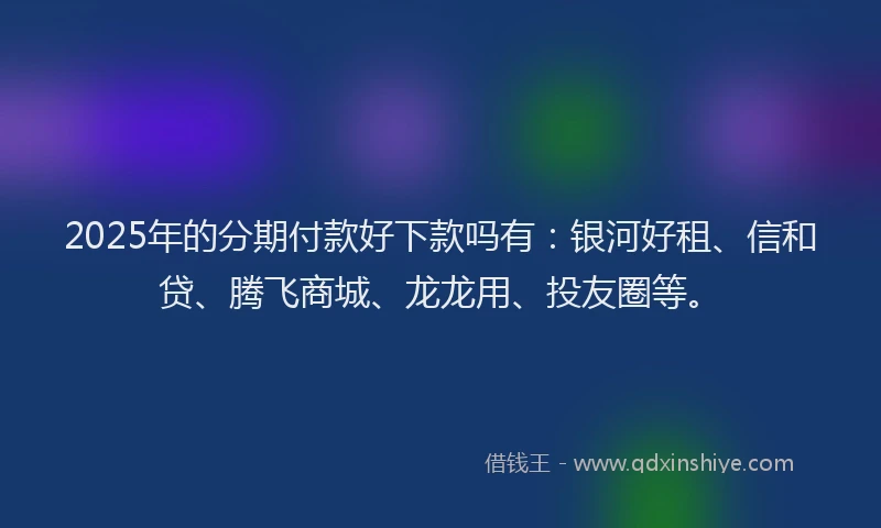 2025年的分期付款好下款吗有：银河好租、信和贷、腾飞商城、龙龙用、投友圈等。