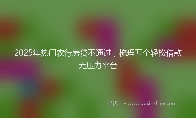 2025年热门农行房贷不通过，梳理五个轻松借款无压力平台