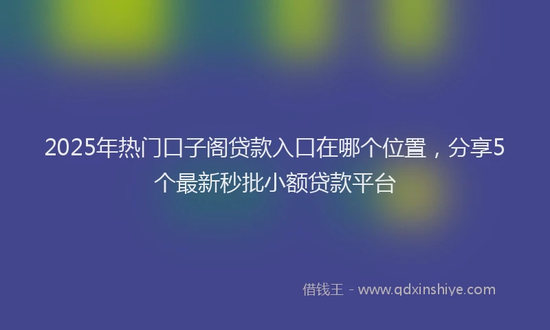 2025年热门口子阁贷款入口在哪个位置，分享5个最新秒批小额贷款平台