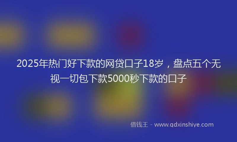 2025年热门好下款的网贷口子18岁，盘点五个无视一切包下款5000秒下款的口子