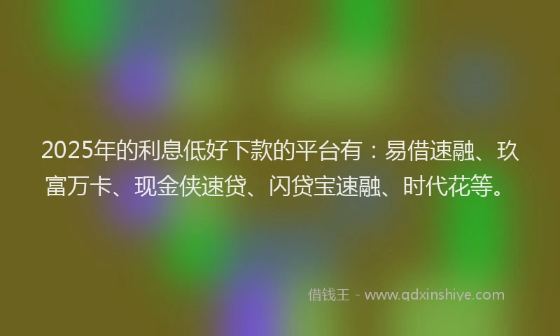 2025年的利息低好下款的平台有：易借速融、玖富万卡、现金侠速贷、闪贷宝速融、时代花等。