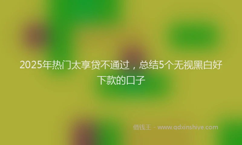 2025年热门太享贷不通过，总结5个无视黑白好下款的口子