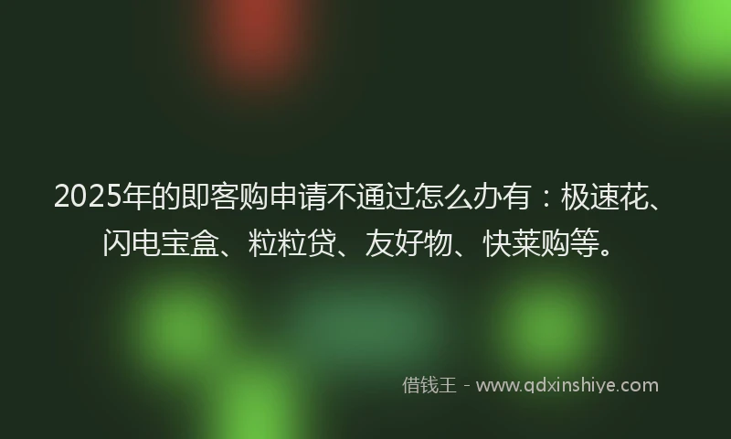 2025年的即客购申请不通过怎么办有：极速花、闪电宝盒、粒粒贷、友好物、快莱购等。