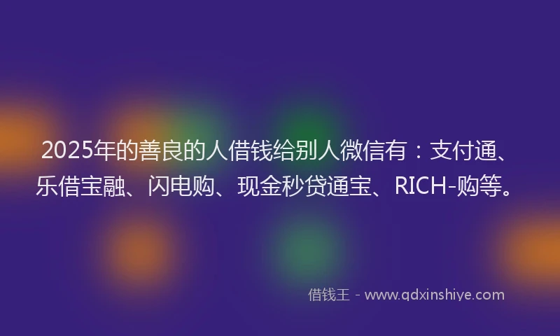 2025年的善良的人借钱给别人微信有：支付通、乐借宝融、闪电购、现金秒贷通宝、RICH-购等。