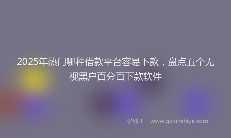 2025年热门哪种借款平台容易下款，盘点五个无视黑户百分百下款软件