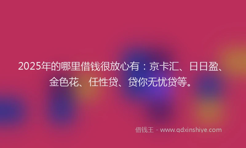 2025年的哪里借钱很放心有：京卡汇、日日盈、金色花、任性贷、贷你无忧贷等。