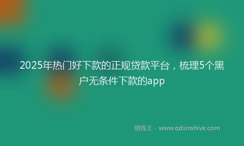 2025年热门好下款的正规贷款平台，梳理5个黑户无条件下款的app