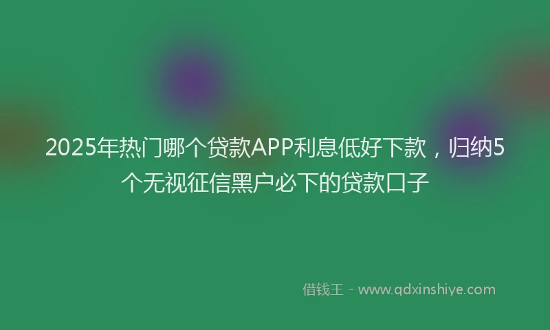 2025年热门哪个贷款APP利息低好下款，归纳5个无视征信黑户必下的贷款口子