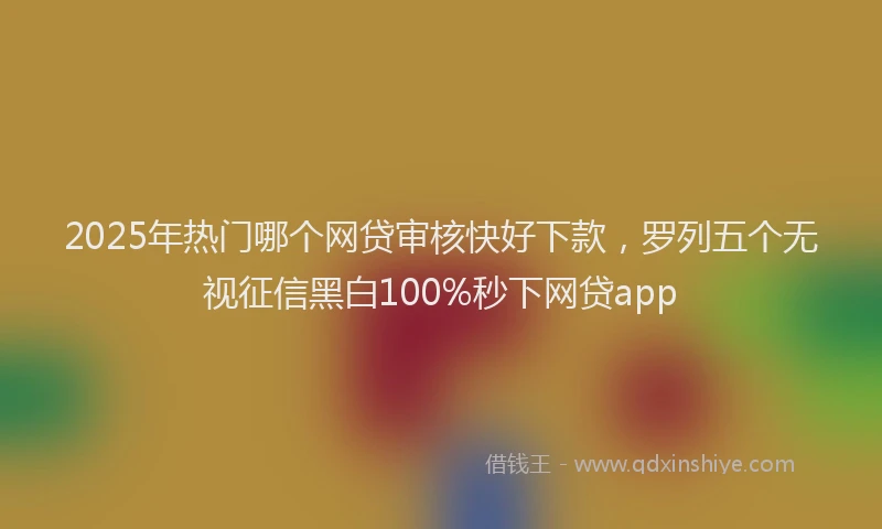 2025年热门哪个网贷审核快好下款，罗列五个无视征信黑白100%秒下网贷app
