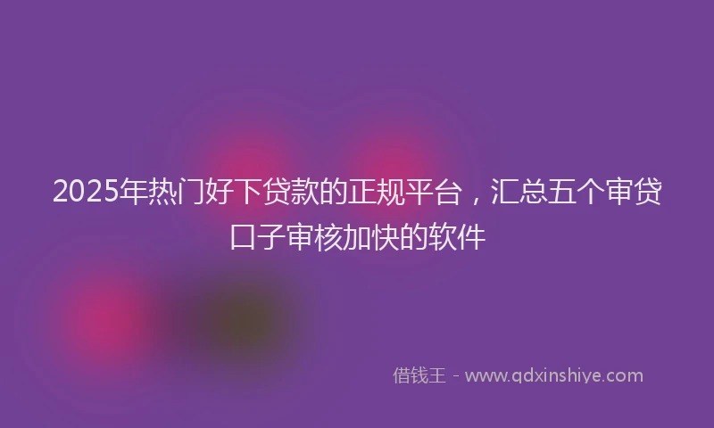 2025年热门好下贷款的正规平台，汇总五个审贷口子审核加快的软件