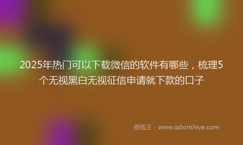 2025年热门可以下载微信的软件有哪些，梳理5个无视黑白无视征信申请就下款的口子