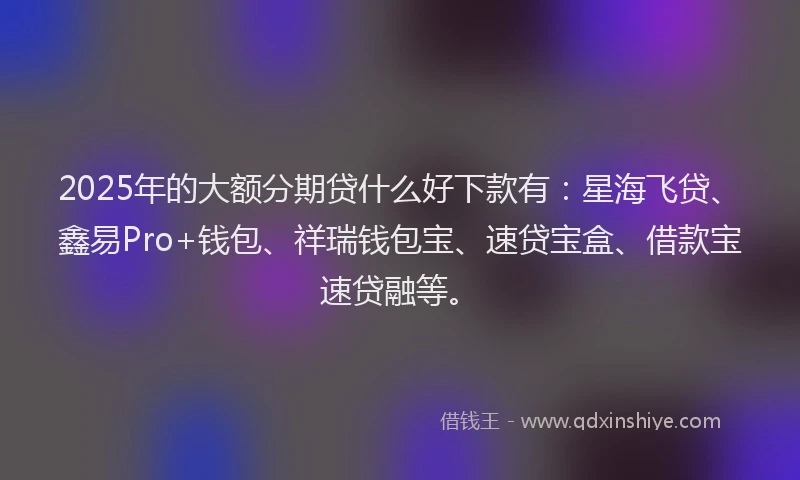 2025年的大额分期贷什么好下款有:星海飞贷、鑫易Pro+钱包、祥瑞钱包宝、速贷宝盒、借款宝速贷融等。