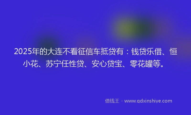 2025年的大连不看征信车抵贷有：钱贷乐借、恒小花、苏宁任性贷、安心贷宝、零花罐等。