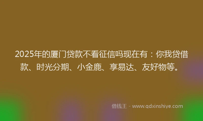 2025年的厦门贷款不看征信吗现在有：你我贷借款、时光分期、小金鹿、享易达、友好物等。