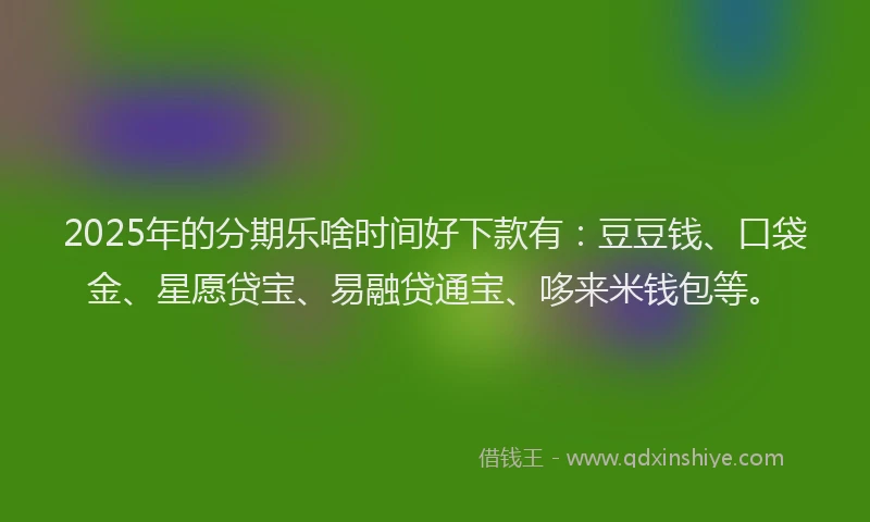 2025年的分期乐啥时间好下款有：豆豆钱、口袋金、星愿贷宝、易融贷通宝、哆来米钱包等。