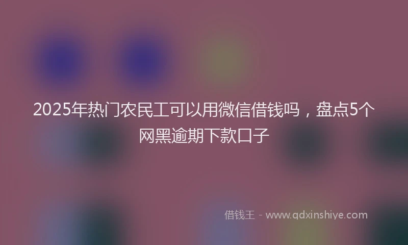 2025年热门农民工可以用微信借钱吗，盘点5个网黑逾期下款口子