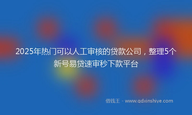 2025年热门可以人工审核的贷款公司，整理5个新号易贷速审秒下款平台