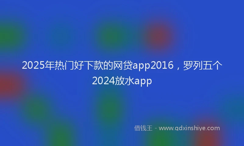 2025年热门好下款的网贷app2016，罗列五个2024放水app