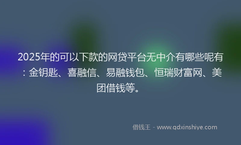 2025年的可以下款的网贷平台无中介有哪些呢有：金钥匙、喜融信、易融钱包、恒瑞财富网、美团借钱等。