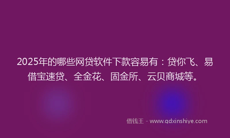 2025年的哪些网贷软件下款容易有：贷你飞、易借宝速贷、全金花、固金所、云贝商城等。