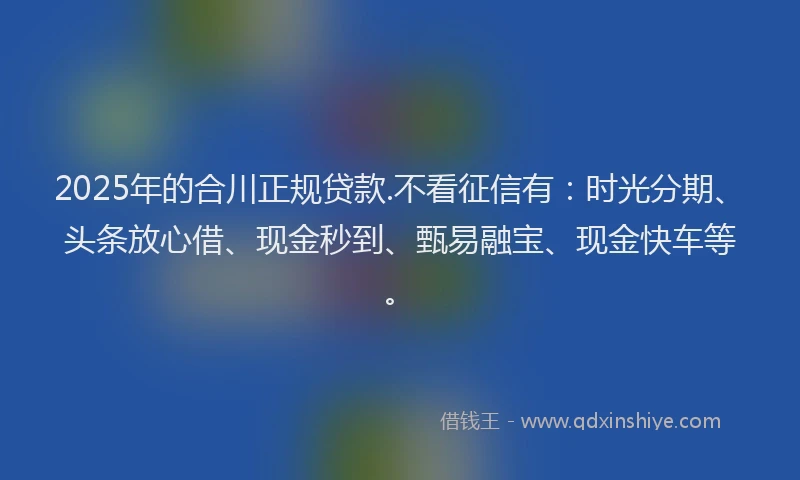 2025年的合川正规贷款.不看征信有：时光分期、头条放心借、现金秒到、甄易融宝、现金快车等。