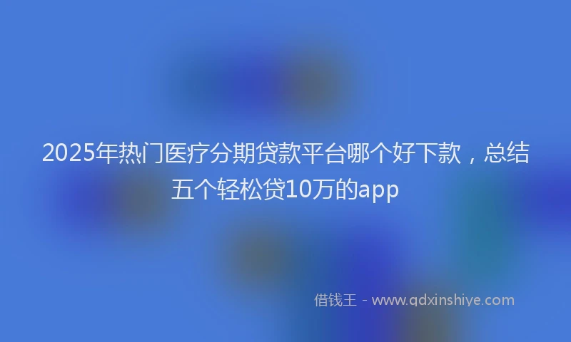 2025年热门医疗分期贷款平台哪个好下款，总结五个轻松贷10万的app