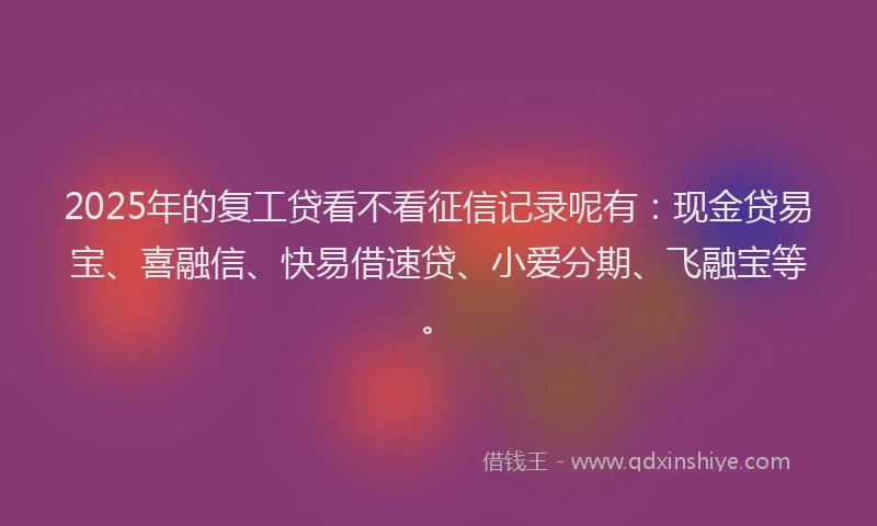 2025年的复工贷看不看征信记录呢有：现金贷易宝、喜融信、快易借速贷、小爱分期、飞融宝等。