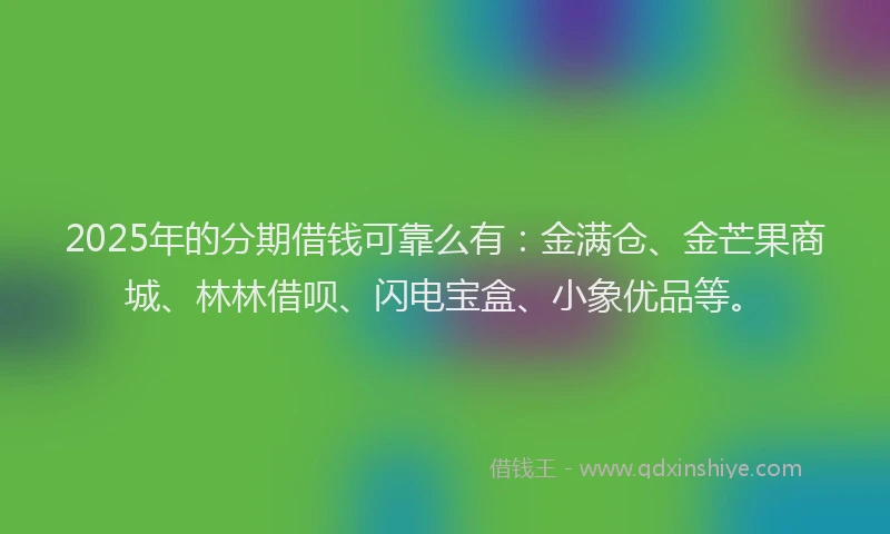 2025年的分期借钱可靠么有：金满仓、金芒果商城、林林借呗、闪电宝盒、小象优品等。