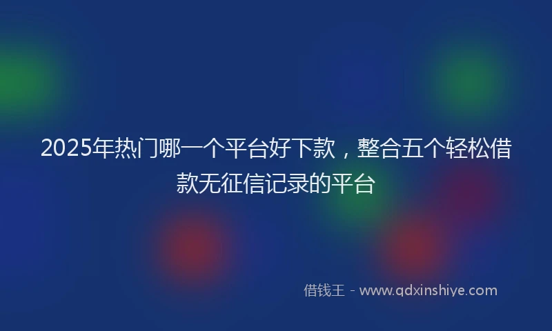 2025年热门哪一个平台好下款，整合五个轻松借款无征信记录的平台