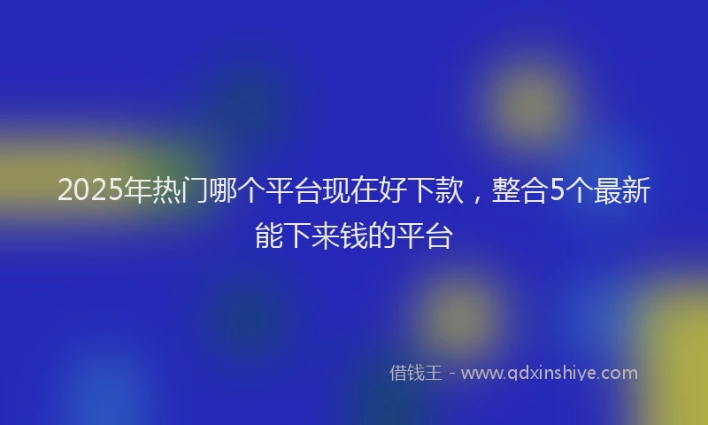 2025年热门哪个平台现在好下款，整合5个最新能下来钱的平台