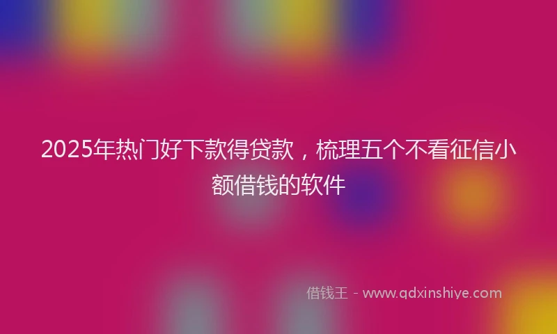 2025年热门好下款得贷款，梳理五个不看征信小额借钱的软件