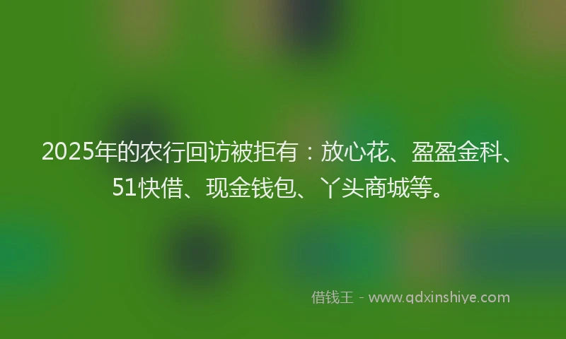 2025年的农行回访被拒有：放心花、盈盈金科、51快借、现金钱包、丫头商城等。