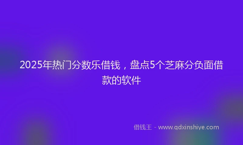 2025年热门分数乐借钱，盘点5个芝麻分负面借款的软件