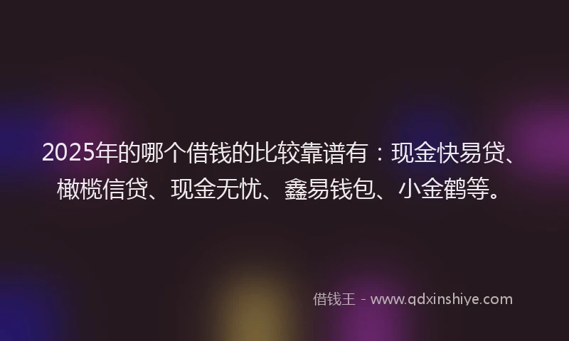 2025年的哪个借钱的比较靠谱有：现金快易贷、橄榄信贷、现金无忧、鑫易钱包、小金鹤等。