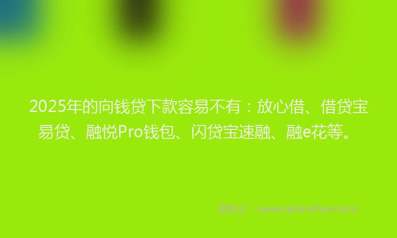 2025年的向钱贷下款容易不有：放心借、借贷宝易贷、融悦Pro钱包、闪贷宝速融、融e花等。
