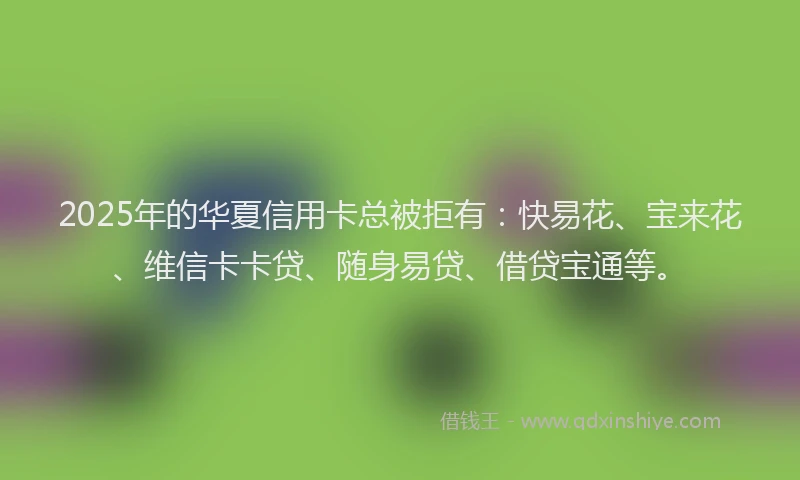 2025年的华夏信用卡总被拒有：快易花、宝来花、维信卡卡贷、随身易贷、借贷宝通等。