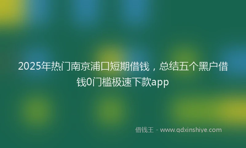 2025年热门南京浦口短期借钱，总结五个黑户借钱0门槛极速下款app