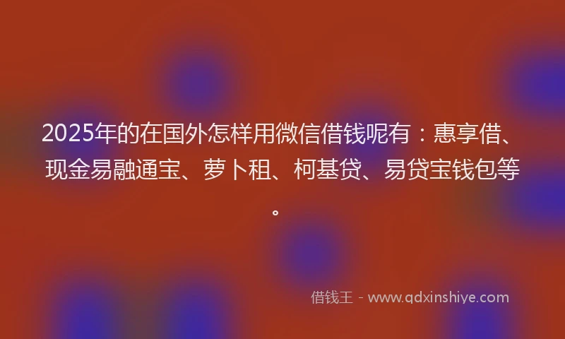 2025年的在国外怎样用微信借钱呢有：惠享借、现金易融通宝、萝卜租、柯基贷、易贷宝钱包等。