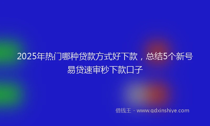 2025年热门哪种贷款方式好下款，总结5个新号易贷速审秒下款口子
