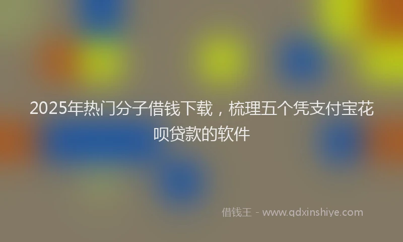 2025年热门分子借钱下载，梳理五个凭支付宝花呗贷款的软件