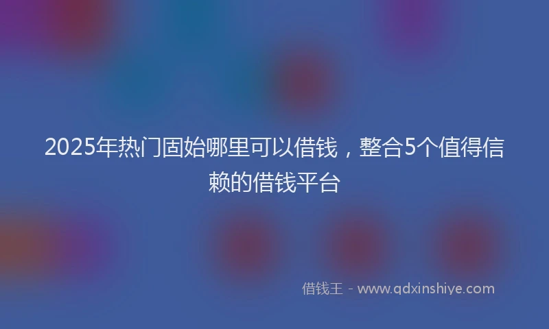 2025年热门固始哪里可以借钱，整合5个值得信赖的借钱平台