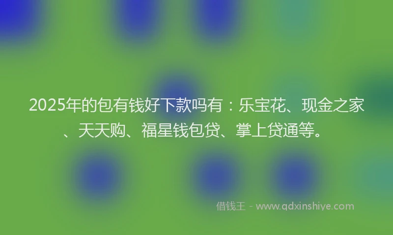 2025年的包有钱好下款吗有：乐宝花、现金之家、天天购、福星钱包贷、掌上贷通等。