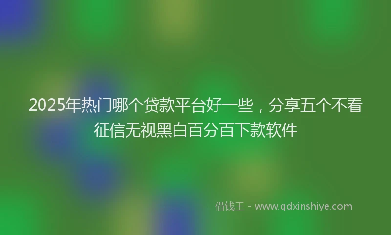 2025年热门哪个贷款平台好一些，分享五个不看征信无视黑白百分百下款软件